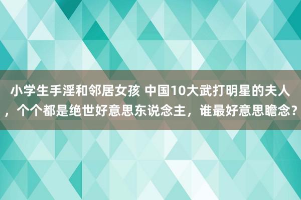 小学生手淫和邻居女孩 中国10大武打明星的夫人，个个都是绝世好意思东说念主，谁最好意思瞻念？