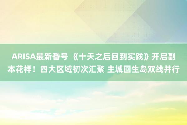 ARISA最新番号 《十天之后回到实践》开启副本花样！四大区域初次汇聚 主城回生岛双线并行