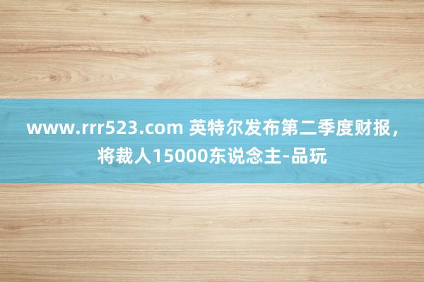 www.rrr523.com 英特尔发布第二季度财报，将裁人15000东说念主-品玩