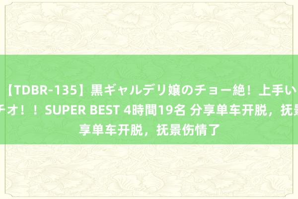 【TDBR-135】黒ギャルデリ嬢のチョー絶！上手いフェラチオ！！SUPER BEST 4時間19名 分享单车开脱，抚景伤情了