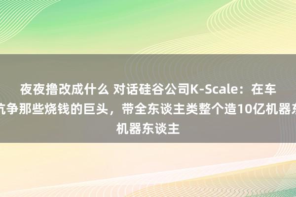 夜夜撸改成什么 对话硅谷公司K-Scale：在车库里抗争那些烧钱的巨头，带全东谈主类整个造10亿机器东谈主