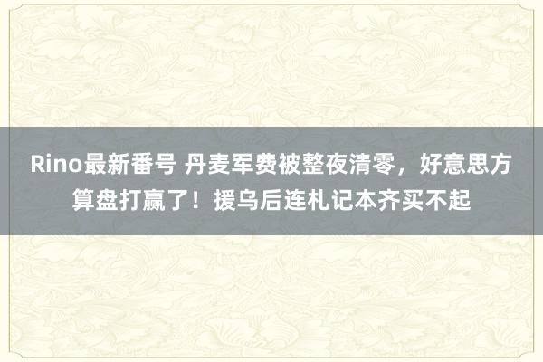 Rino最新番号 丹麦军费被整夜清零，好意思方算盘打赢了！援乌后连札记本齐买不起