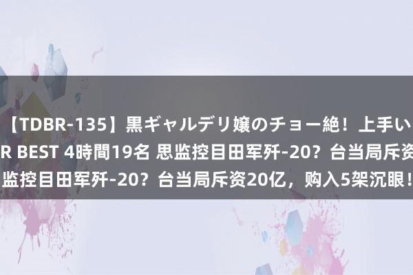 【TDBR-135】黒ギャルデリ嬢のチョー絶！上手いフェラチオ！！SUPER BEST 4時間19名 思监控目田军歼-20？台当局斥资20亿，购入5架沉眼！