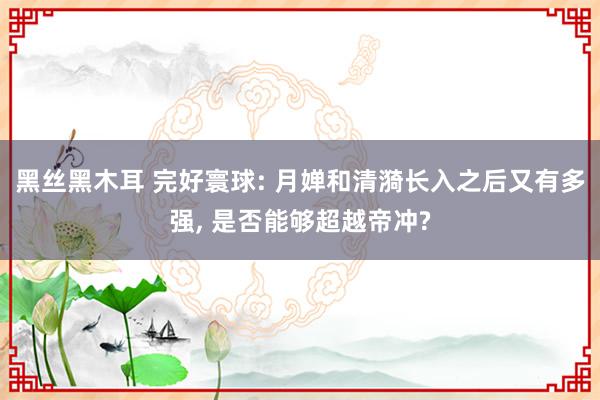 黑丝黑木耳 完好寰球: 月婵和清漪长入之后又有多强, 是否能够超越帝冲?