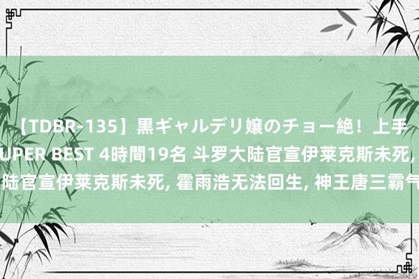 【TDBR-135】黒ギャルデリ嬢のチョー絶！上手いフェラチオ！！SUPER BEST 4時間19名 斗罗大陆官宣伊莱克斯未死, 霍雨浩无法回生, 神王唐三霸气回生他