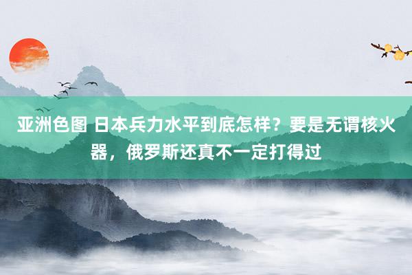 亚洲色图 日本兵力水平到底怎样？要是无谓核火器，俄罗斯还真不一定打得过