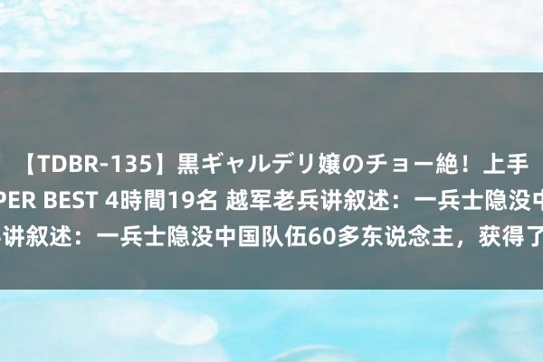 【TDBR-135】黒ギャルデリ嬢のチョー絶！上手いフェラチオ！！SUPER BEST 4時間19名 越军老兵讲叙述：一兵士隐没中国队伍60多东说念主，获得了总理接见