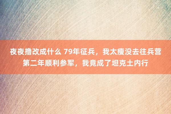 夜夜撸改成什么 79年征兵，我太瘦没去往兵营第二年顺利参军，我竟成了坦克土内行