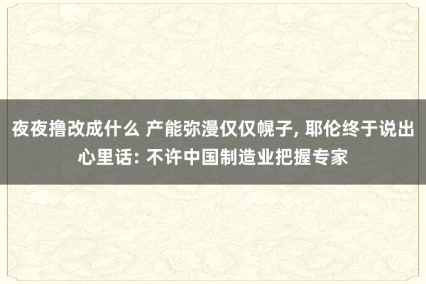 夜夜撸改成什么 产能弥漫仅仅幌子, 耶伦终于说出心里话: 不许中国制造业把握专家