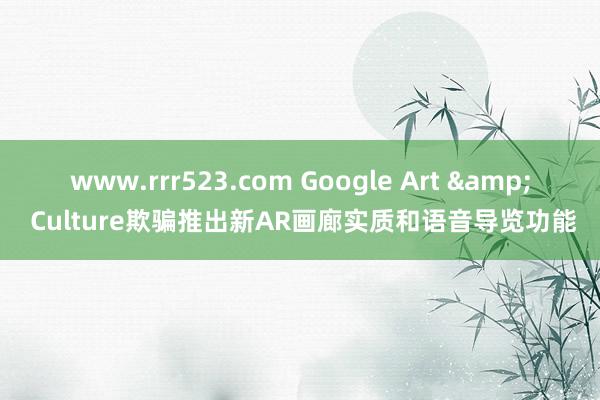 www.rrr523.com Google Art & Culture欺骗推出新AR画廊实质和语音导览功能