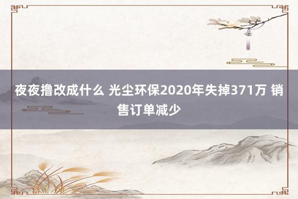 夜夜撸改成什么 光尘环保2020年失掉371万 销售订单减少