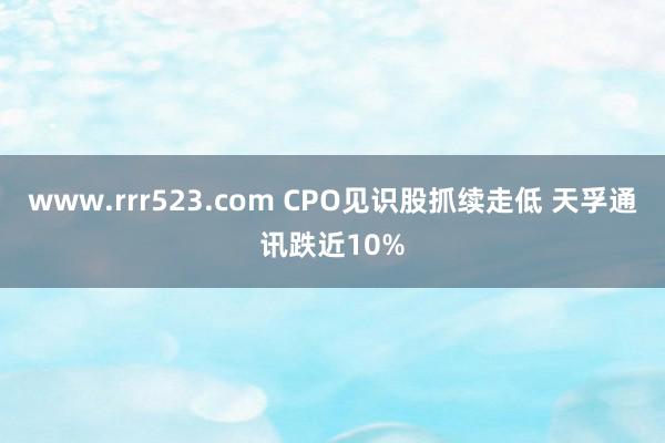 www.rrr523.com CPO见识股抓续走低 天孚通讯跌近10%