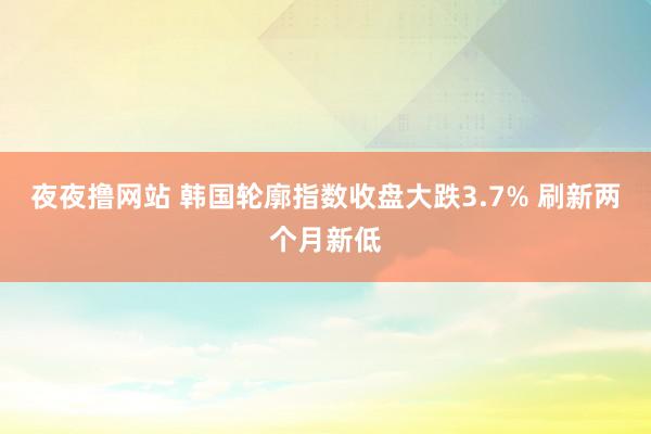 夜夜撸网站 韩国轮廓指数收盘大跌3.7% 刷新两个月新低