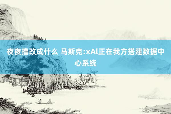 夜夜撸改成什么 马斯克:xAl正在我方搭建数据中心系统