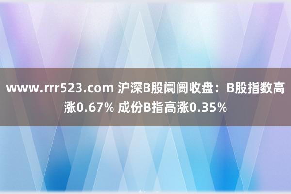 www.rrr523.com 沪深B股阛阓收盘：B股指数高涨0.67% 成份B指高涨0.35%