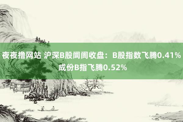 夜夜撸网站 沪深B股阛阓收盘：B股指数飞腾0.41% 成份B指飞腾0.52%