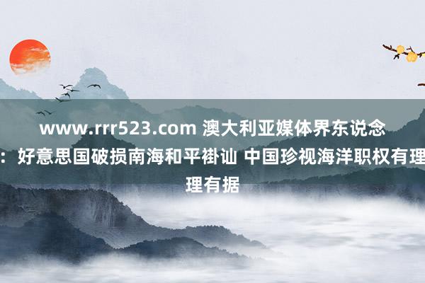 www.rrr523.com 澳大利亚媒体界东说念主士：好意思国破损南海和平褂讪 中国珍视海洋职权有理有据