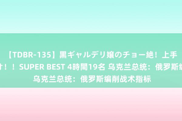 【TDBR-135】黒ギャルデリ嬢のチョー絶！上手いフェラチオ！！SUPER BEST 4時間19名 乌克兰总统：俄罗斯编削战术指标