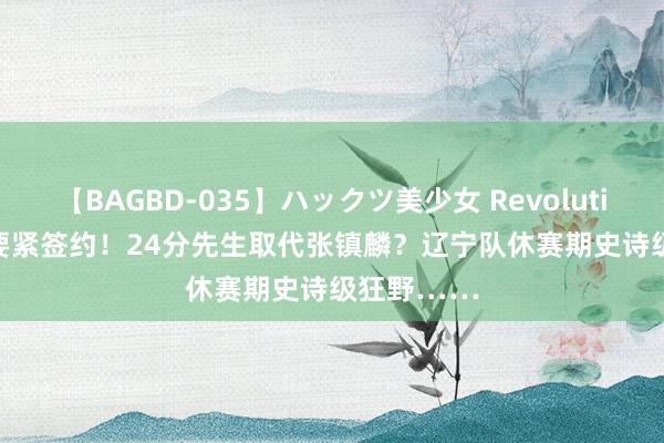 【BAGBD-035】ハックツ美少女 Revolution Rino 要紧签约！24分先生取代张镇麟？辽宁队休赛期史诗级狂野……