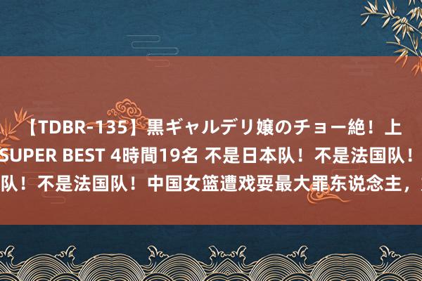 【TDBR-135】黒ギャルデリ嬢のチョー絶！上手いフェラチオ！！SUPER BEST 4時間19名 不是日本队！不是法国队！中国女篮遭戏耍最大罪东说念主，姚明惹事生非