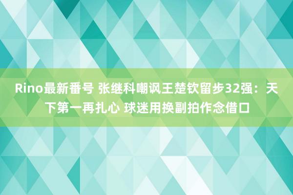 Rino最新番号 张继科嘲讽王楚钦留步32强：天下第一再扎心 球迷用换副拍作念借口