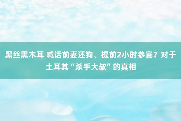 黑丝黑木耳 喊话前妻还狗、提前2小时参赛？对于土耳其“杀手大叔”的真相