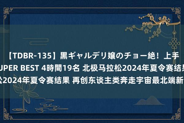 【TDBR-135】黒ギャルデリ嬢のチョー絶！上手いフェラチオ！！SUPER BEST 4時間19名 北极马拉松2024年夏令赛结果 再创东谈主类奔走宇宙最北端新的宇宙记录