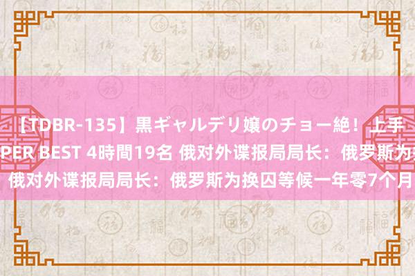 【TDBR-135】黒ギャルデリ嬢のチョー絶！上手いフェラチオ！！SUPER BEST 4時間19名 俄对外谍报局局长：俄罗斯为换囚等候一年零7个月