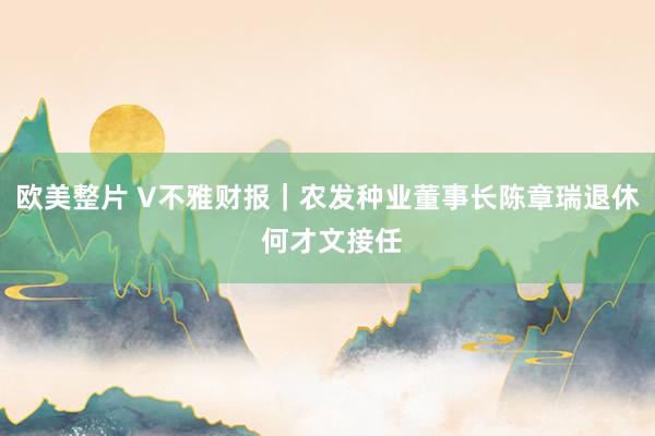 欧美整片 V不雅财报｜农发种业董事长陈章瑞退休 何才文接任