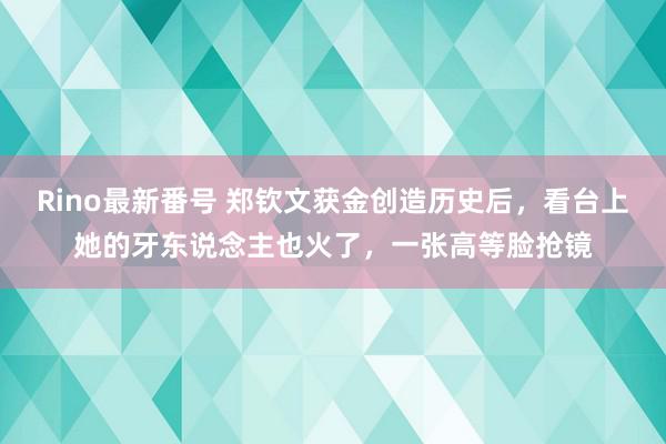 Rino最新番号 郑钦文获金创造历史后，看台上她的牙东说念主也火了，一张高等脸抢镜