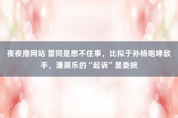 夜夜撸网站 雷同是憋不住事，比拟于孙杨咆哮敌手，潘展乐的“起诉”显委婉