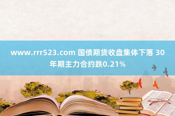 www.rrr523.com 国债期货收盘集体下落 30年期主力合约跌0.21%