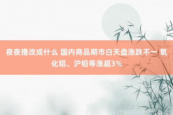 夜夜撸改成什么 国内商品期市白天盘涨跌不一 氧化铝、沪铅等涨超3%