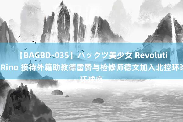 【BAGBD-035】ハックツ美少女 Revolution Rino 接待外籍助教德雷赞与检修师德文加入北控环球庭