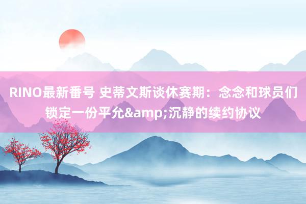 RINO最新番号 史蒂文斯谈休赛期：念念和球员们锁定一份平允&沉静的续约协议