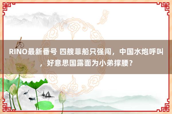 RINO最新番号 四艘菲船只强闯，中国水炮呼叫，好意思国露面为小弟撑腰？