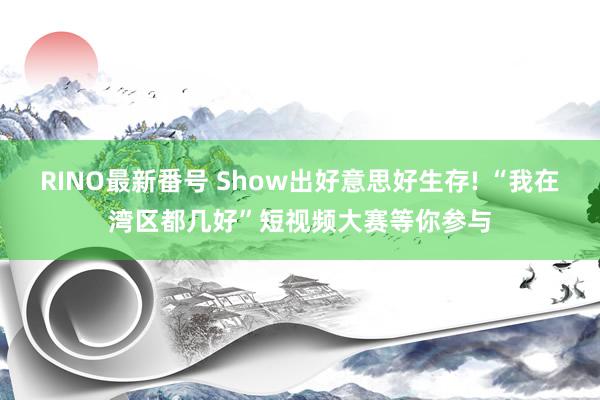 RINO最新番号 Show出好意思好生存! “我在湾区都几好”短视频大赛等你参与