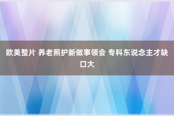 欧美整片 养老照护新做事领会 专科东说念主才缺口大