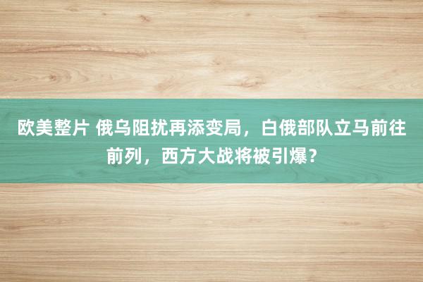 欧美整片 俄乌阻扰再添变局，白俄部队立马前往前列，西方大战将被引爆？