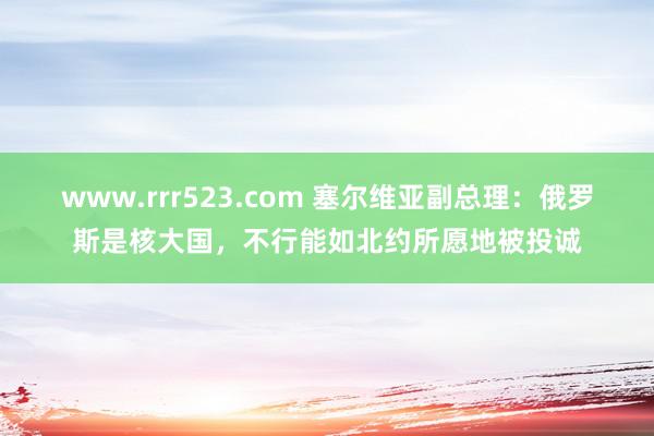 www.rrr523.com 塞尔维亚副总理：俄罗斯是核大国，不行能如北约所愿地被投诚