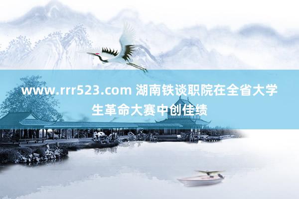 www.rrr523.com 湖南铁谈职院在全省大学生革命大赛中创佳绩