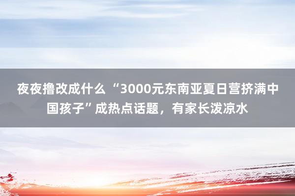 夜夜撸改成什么 “3000元东南亚夏日营挤满中国孩子”成热点话题，有家长泼凉水