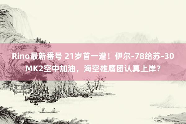 Rino最新番号 21岁首一遭！伊尔-78给苏-30MK2空中加油，海空雄鹰团认真上岸？