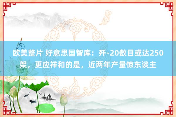 欧美整片 好意思国智库：歼-20数目或达250架，更应祥和的是，近两年产量惊东谈主