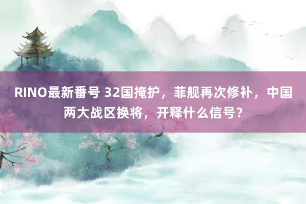 RINO最新番号 32国掩护，菲舰再次修补，中国两大战区换将，开释什么信号？