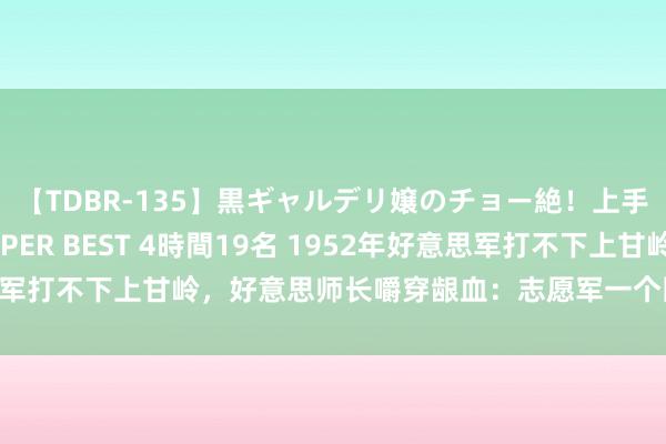 【TDBR-135】黒ギャルデリ嬢のチョー絶！上手いフェラチオ！！SUPER BEST 4時間19名 1952年好意思军打不下上甘岭，好意思师长嚼穿龈血：志愿军一个团有两万东谈主