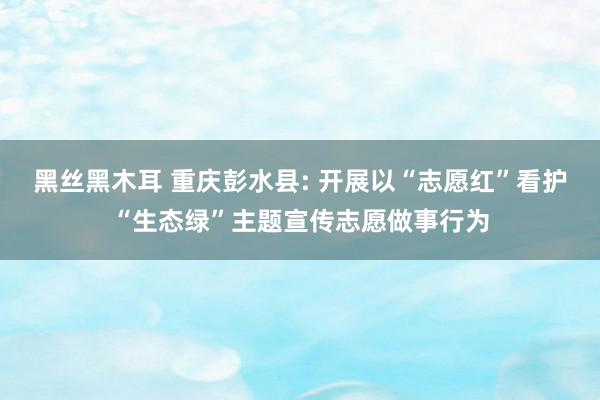 黑丝黑木耳 重庆彭水县: 开展以“志愿红”看护“生态绿”主题宣传志愿做事行为