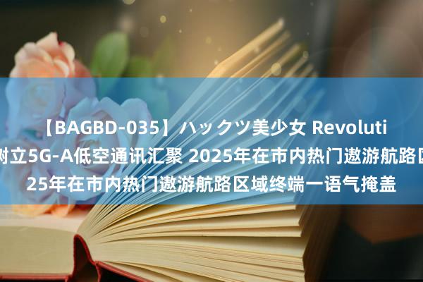 【BAGBD-035】ハックツ美少女 Revolution Rino 上海市：树立5G-A低空通讯汇聚 2025年在市内热门遨游航路区域终端一语气掩盖