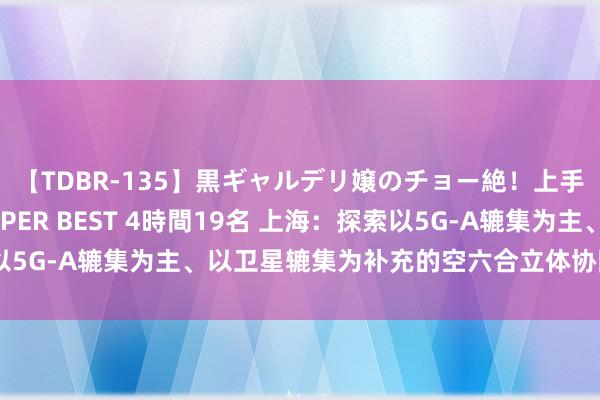 【TDBR-135】黒ギャルデリ嬢のチョー絶！上手いフェラチオ！！SUPER BEST 4時間19名 上海：探索以5G-A辘集为主、以卫星辘集为补充的空六合立体协同隐私新花式