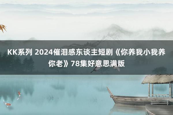 KK系列 2024催泪感东谈主短剧《你养我小我养你老》78集好意思满版